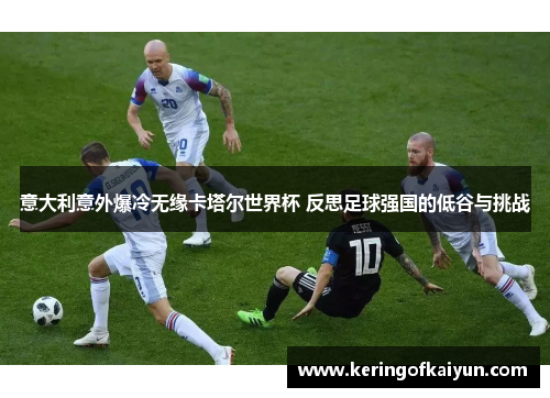 意大利意外爆冷无缘卡塔尔世界杯 反思足球强国的低谷与挑战