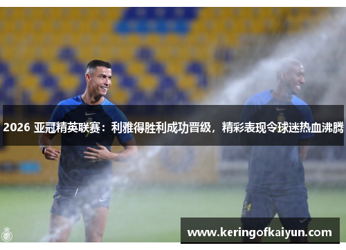 2026 亚冠精英联赛：利雅得胜利成功晋级，精彩表现令球迷热血沸腾